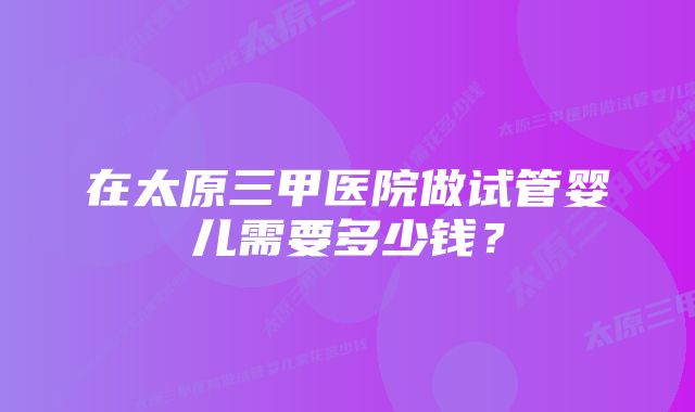 在太原三甲医院做试管婴儿需要多少钱？