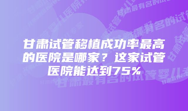 甘肃试管移植成功率最高的医院是哪家？这家试管医院能达到75%