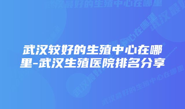 武汉较好的生殖中心在哪里-武汉生殖医院排名分享