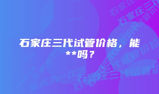 石家庄三代试管价格，能**吗？