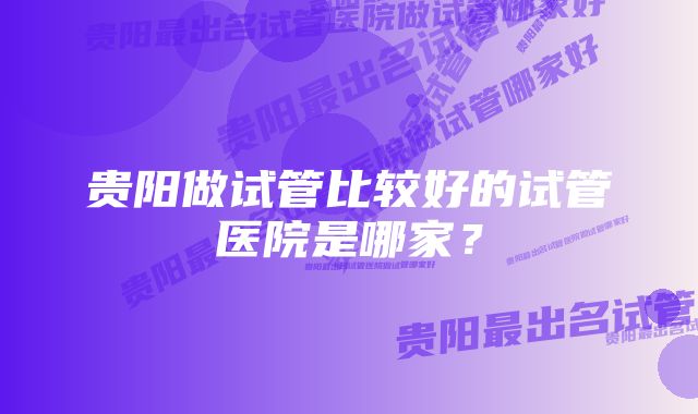 贵阳做试管比较好的试管医院是哪家？