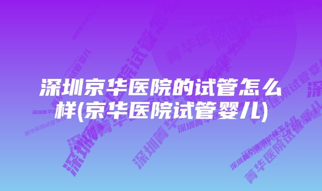 深圳京华医院的试管怎么样(京华医院试管婴儿)