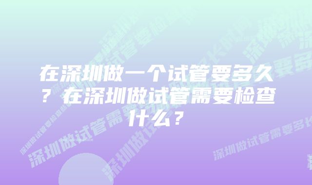 在深圳做一个试管要多久？在深圳做试管需要检查什么？