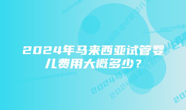 2024年马来西亚试管婴儿费用大概多少？