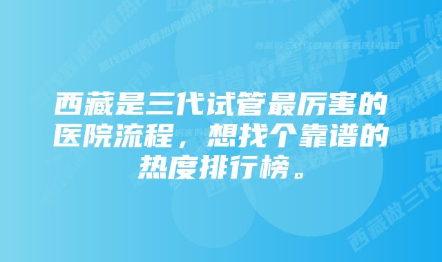 西藏是三代试管最厉害的医院流程，想找个靠谱的热度排行榜。