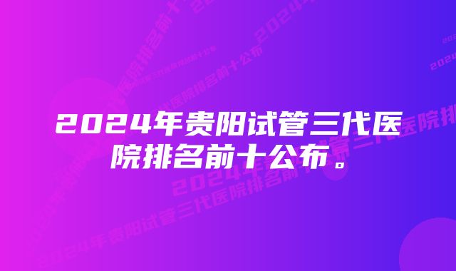 2024年贵阳试管三代医院排名前十公布。