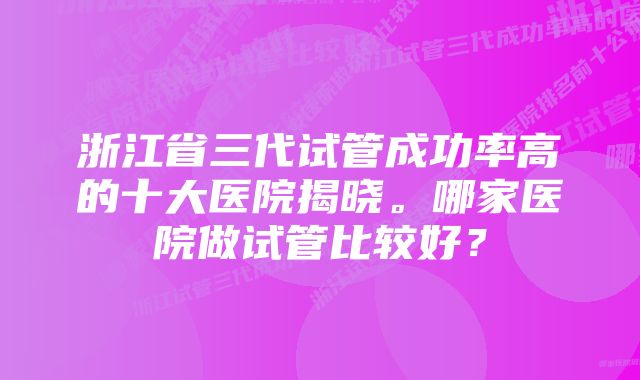 浙江省三代试管成功率高的十大医院揭晓。哪家医院做试管比较好？