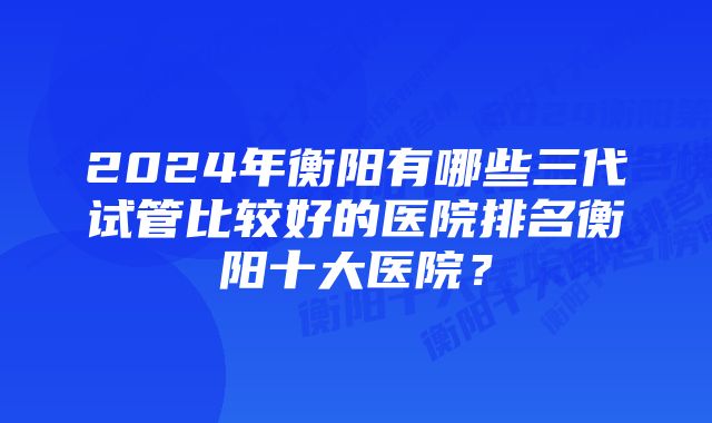 2024年衡阳有哪些三代试管比较好的医院排名衡阳十大医院？