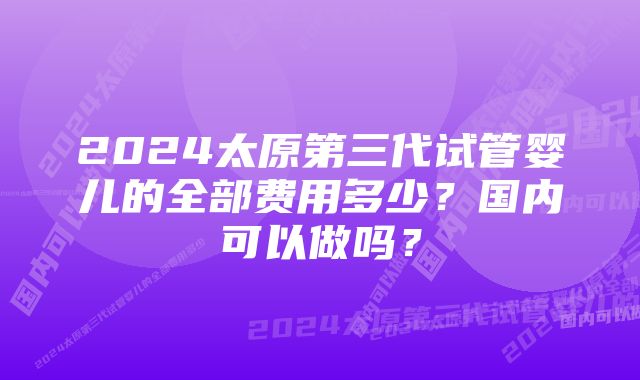 2024太原第三代试管婴儿的全部费用多少？国内可以做吗？