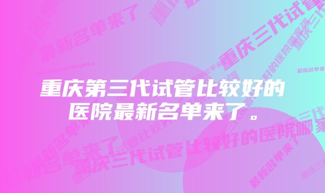 重庆第三代试管比较好的医院最新名单来了。