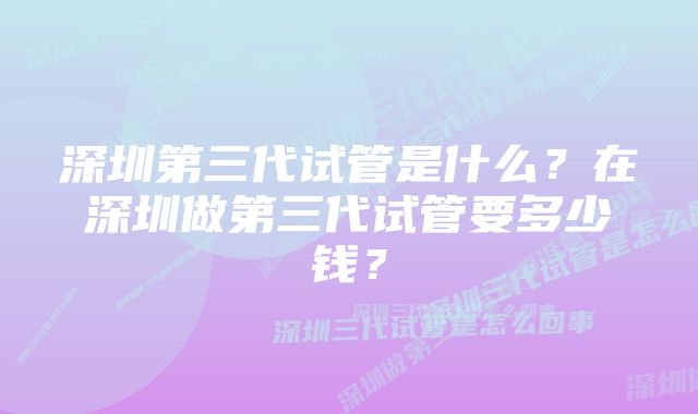 深圳第三代试管是什么？在深圳做第三代试管要多少钱？