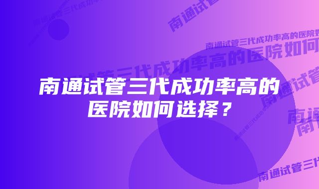 南通试管三代成功率高的医院如何选择？