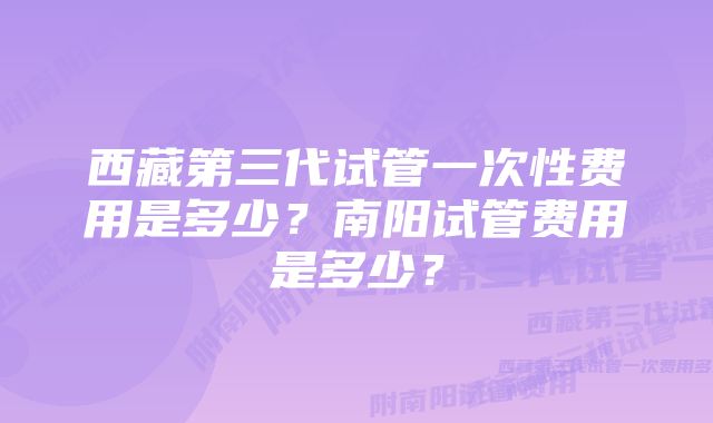 西藏第三代试管一次性费用是多少？南阳试管费用是多少？