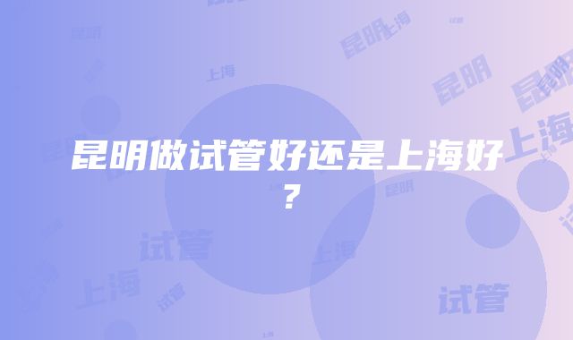 昆明做试管好还是上海好？