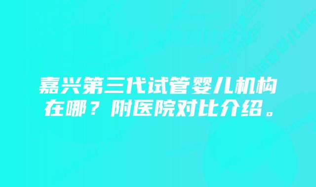 嘉兴第三代试管婴儿机构在哪？附医院对比介绍。