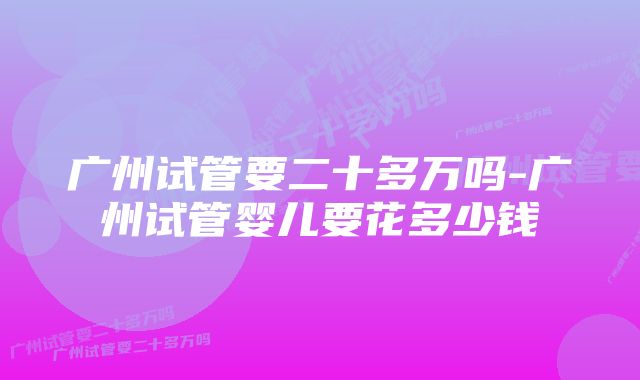 广州试管要二十多万吗-广州试管婴儿要花多少钱