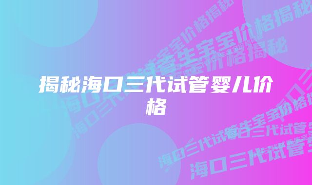 揭秘海口三代试管婴儿价格