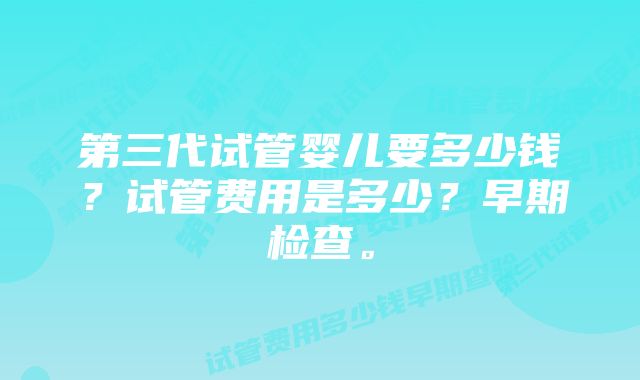 第三代试管婴儿要多少钱？试管费用是多少？早期检查。