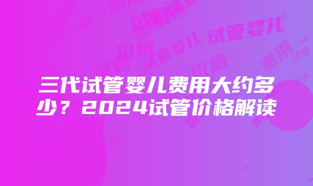 三代试管婴儿费用大约多少？2024试管价格解读