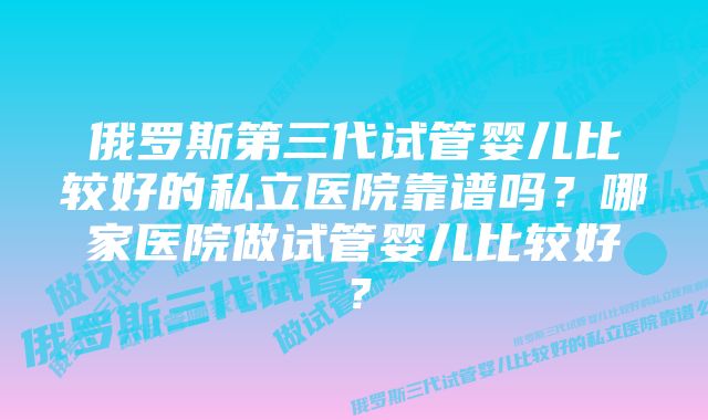 俄罗斯第三代试管婴儿比较好的私立医院靠谱吗？哪家医院做试管婴儿比较好？