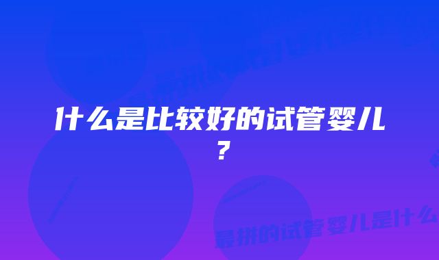 什么是比较好的试管婴儿？