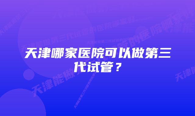 天津哪家医院可以做第三代试管？