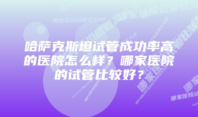 哈萨克斯坦试管成功率高的医院怎么样？哪家医院的试管比较好？