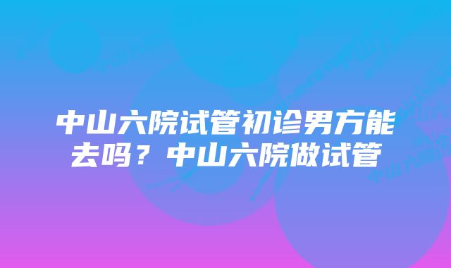 中山六院试管初诊男方能去吗？中山六院做试管