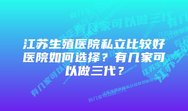 江苏生殖医院私立比较好医院如何选择？有几家可以做三代？