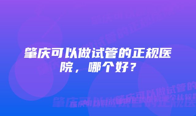 肇庆可以做试管的正规医院，哪个好？