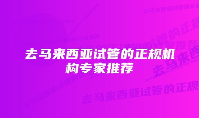 去马来西亚试管的正规机构专家推荐