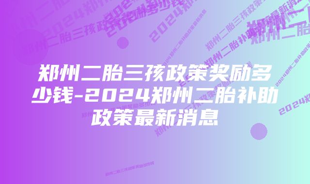 郑州二胎三孩政策奖励多少钱-2024郑州二胎补助政策最新消息