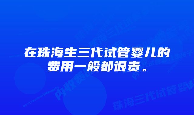 在珠海生三代试管婴儿的费用一般都很贵。