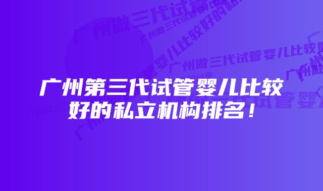 广州第三代试管婴儿比较好的私立机构排名！