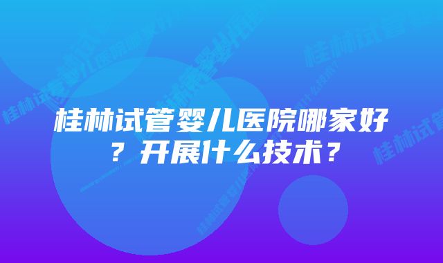 桂林试管婴儿医院哪家好？开展什么技术？