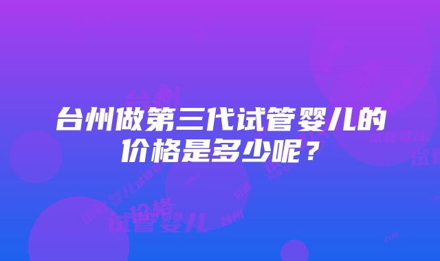 台州做第三代试管婴儿的价格是多少呢？