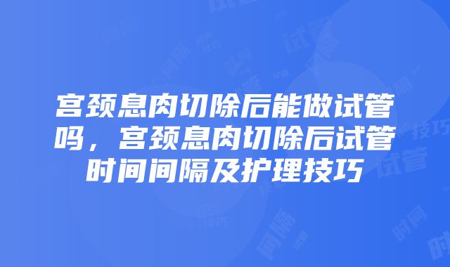 宫颈息肉切除后能做试管吗，宫颈息肉切除后试管时间间隔及护理技巧