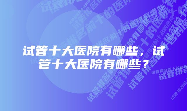 试管十大医院有哪些，试管十大医院有哪些？