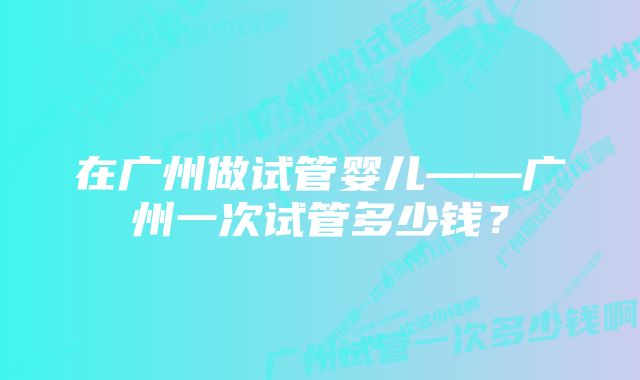 在广州做试管婴儿——广州一次试管多少钱？