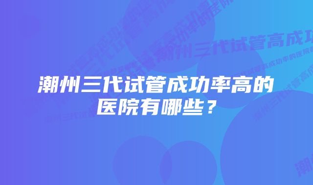 潮州三代试管成功率高的医院有哪些？