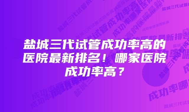 盐城三代试管成功率高的医院最新排名！哪家医院成功率高？