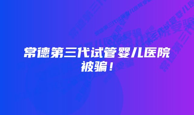 常德第三代试管婴儿医院被骗！