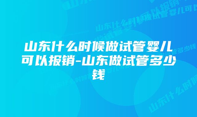 山东什么时候做试管婴儿可以报销-山东做试管多少钱