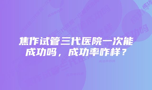 焦作试管三代医院一次能成功吗，成功率咋样？