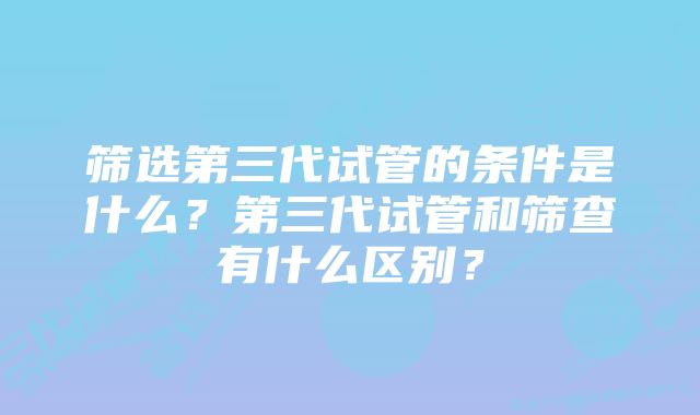 筛选第三代试管的条件是什么？第三代试管和筛查有什么区别？