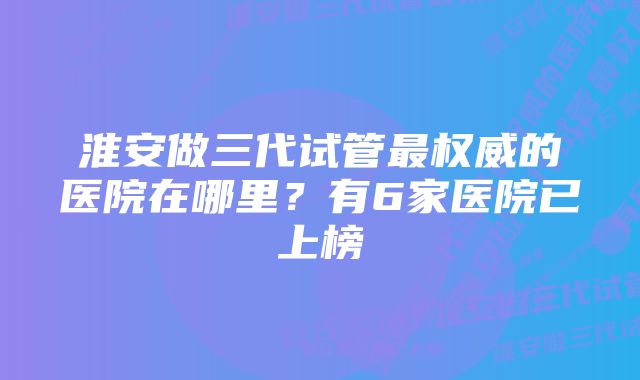 淮安做三代试管最权威的医院在哪里？有6家医院已上榜