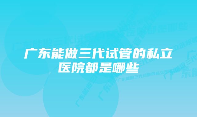 广东能做三代试管的私立医院都是哪些