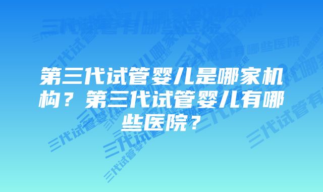 第三代试管婴儿是哪家机构？第三代试管婴儿有哪些医院？