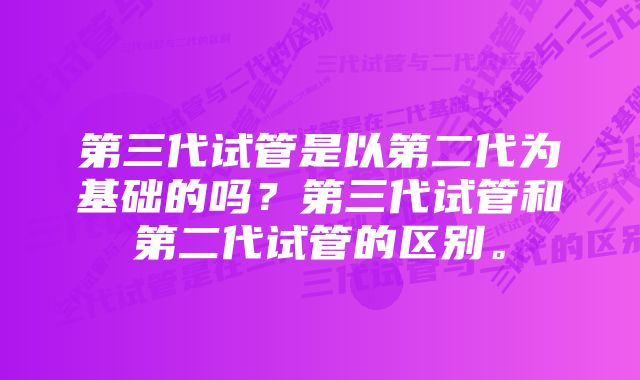 第三代试管是以第二代为基础的吗？第三代试管和第二代试管的区别。