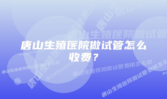 唐山生殖医院做试管怎么收费？